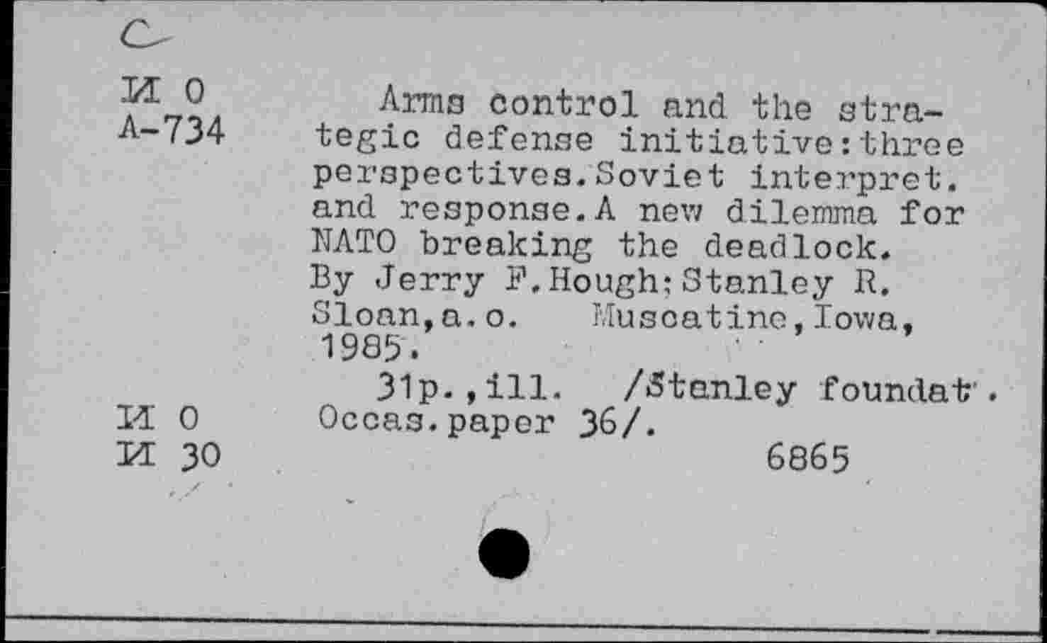 ﻿M 0 A-734
M 0
M 30
Arma control and the strategic defense initiative:three perspectives.Soviet interpret, and response.A new dilemma for NATO breaking the deadlock. By Jerry F,Hough:Stanley R. Sloan,a.o. Muscatine,Iowa, 1985.
31p. ,ill. /«Stanley foundat . Occas.paper 36/.
6865